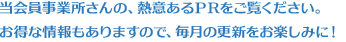 当会員事業所さんの、熱意あるPRをご覧ください。お得な情報もありますので、毎月の更新をお楽しみに!